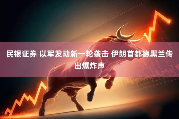 民银证券 以军发动新一轮袭击 伊朗首都德黑兰传出爆炸声