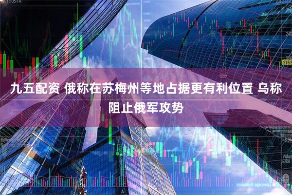 九五配资 俄称在苏梅州等地占据更有利位置 乌称阻止俄军攻势