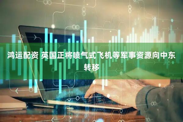 鸿运配资 英国正将喷气式飞机等军事资源向中东转移