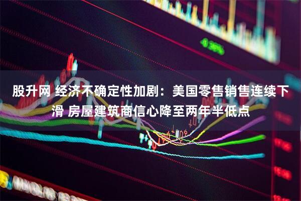 股升网 经济不确定性加剧：美国零售销售连续下滑 房屋建筑商信心降至两年半低点