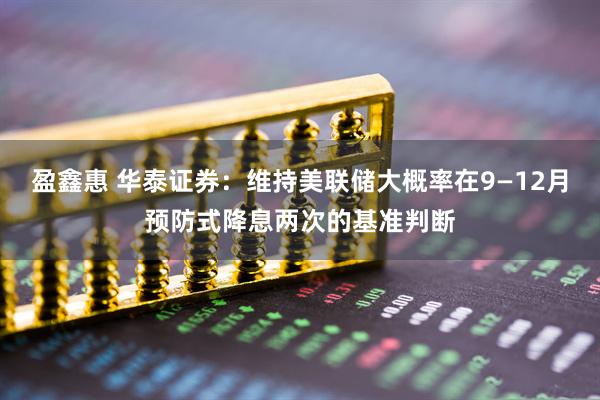 盈鑫惠 华泰证券：维持美联储大概率在9—12月预防式降息两次的基准判断