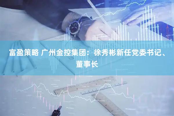 富盈策略 广州金控集团：徐秀彬新任党委书记、董事长