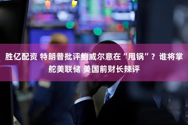 胜亿配资 特朗普批评鲍威尔意在“甩锅”？谁将掌舵美联储 美国前财长辣评
