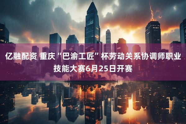 亿融配资 重庆“巴渝工匠”杯劳动关系协调师职业技能大赛6月25日开赛