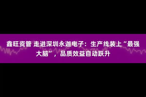 鑫旺资管 走进深圳永迦电子：生产线装上“最强大脑”，品质效益自动跃升