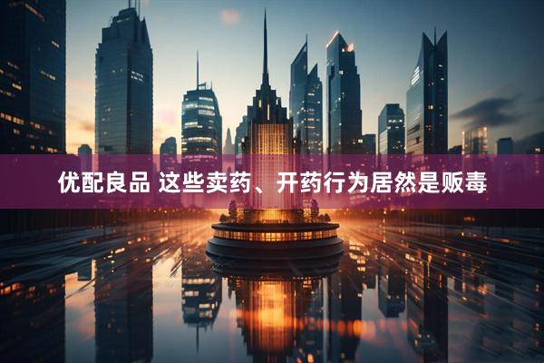 优配良品 这些卖药、开药行为居然是贩毒