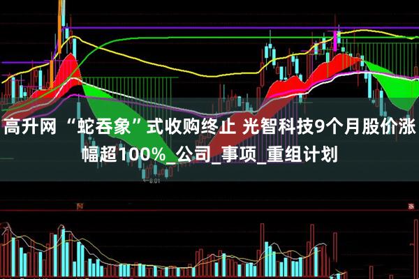 高升网 “蛇吞象”式收购终止 光智科技9个月股价涨幅超100%_公司_事项_重组计划