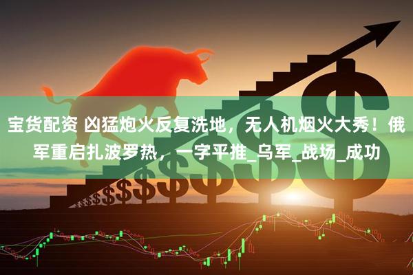 宝货配资 凶猛炮火反复洗地，无人机烟火大秀！俄军重启扎波罗热，一字平推_乌军_战场_成功