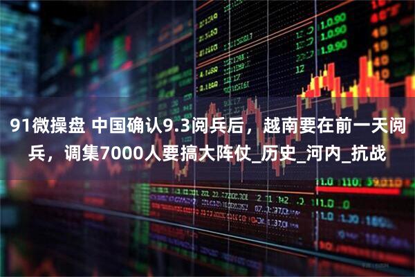 91微操盘 中国确认9.3阅兵后，越南要在前一天阅兵，调集7000人要搞大阵仗_历史_河内_抗战