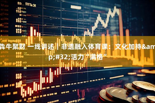 犇牛聚财 一线讲述｜非遗融入体育课：文化加持&#32;活力“满格”