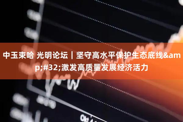 中玉束哈 光明论坛｜坚守高水平保护生态底线&#32;激发高质量发展经济活力