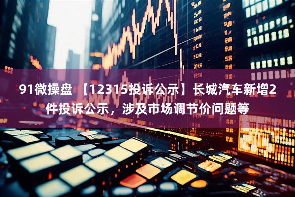 91微操盘 【12315投诉公示】长城汽车新增2件投诉公示，涉及市场调节价问题等