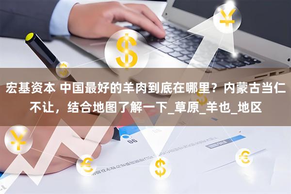宏基资本 中国最好的羊肉到底在哪里？内蒙古当仁不让，结合地图了解一下_草原_羊也_地区