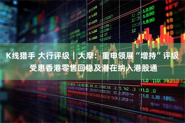 K线猎手 大行评级｜大摩：重申领展“增持”评级 受惠香港零售回稳及潜在纳入港股通