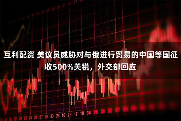 互利配资 美议员威胁对与俄进行贸易的中国等国征收500%关税，外交部回应