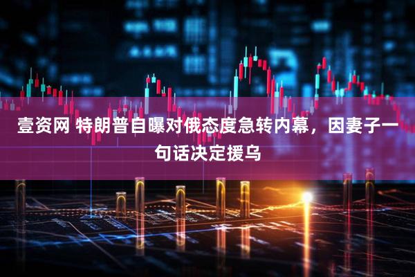 壹资网 特朗普自曝对俄态度急转内幕，因妻子一句话决定援乌