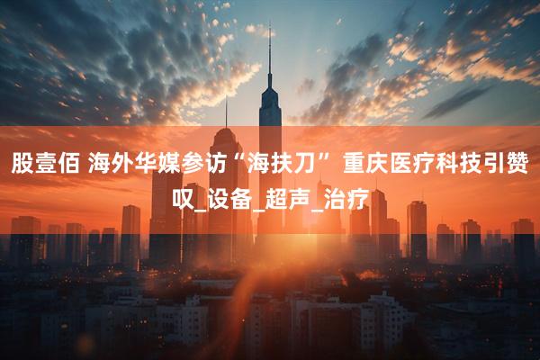 股壹佰 海外华媒参访“海扶刀” 重庆医疗科技引赞叹_设备_超声_治疗