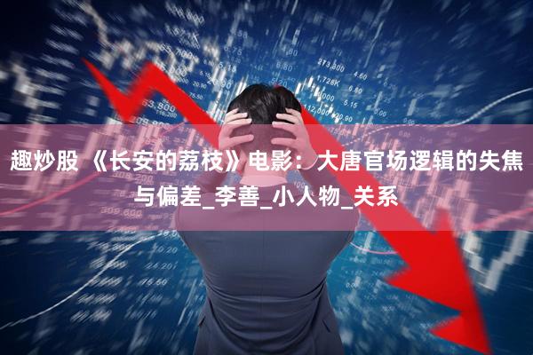 趣炒股 《长安的荔枝》电影：大唐官场逻辑的失焦与偏差_李善_小人物_关系
