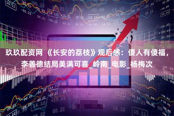 玖玖配资网 《长安的荔枝》观后感：傻人有傻福，李善德结局美满可喜_岭南_电影_杨梅次