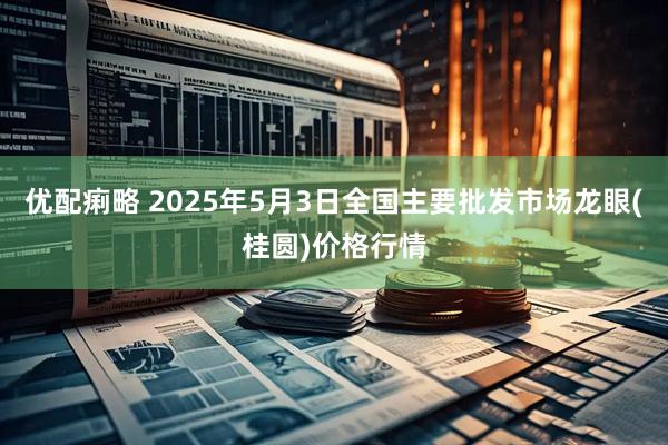 优配痢略 2025年5月3日全国主要批发市场龙眼(桂圆)价格行情