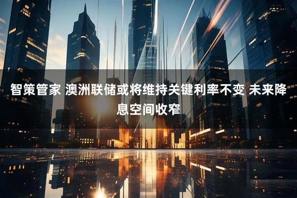 智策管家 澳洲联储或将维持关键利率不变 未来降息空间收窄