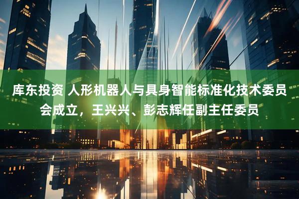 库东投资 人形机器人与具身智能标准化技术委员会成立，王兴兴、彭志辉任副主任委员