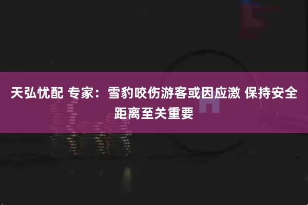 天弘忧配 专家：雪豹咬伤游客或因应激 保持安全距离至关重要