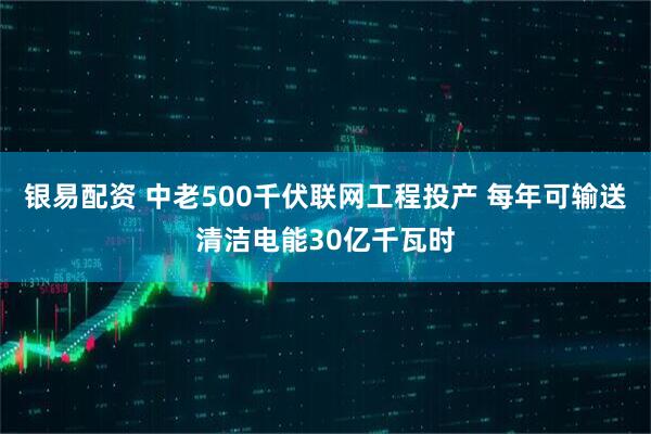 银易配资 中老500千伏联网工程投产 每年可输送清洁电能30亿千瓦时