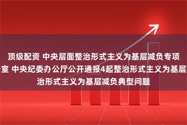 顶级配资 中央层面整治形式主义为基层减负专项工作机制办公室 中央纪委办公厅公开通报4起整治形式主义为基层减负典型问题